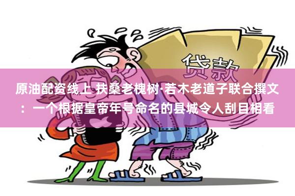 原油配资线上 扶桑老槐树·若木老道子联合撰文：一个根据皇帝年号命名的县城令人刮目相看