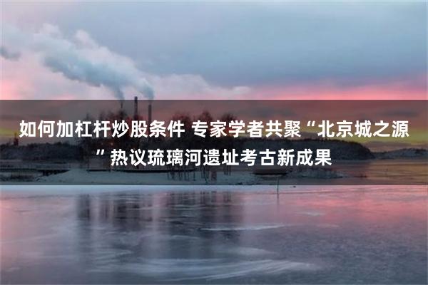 如何加杠杆炒股条件 专家学者共聚“北京城之源”热议琉璃河遗址考古新成果