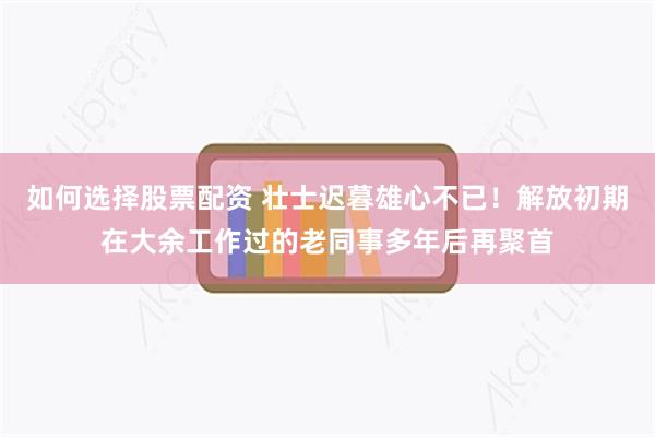 如何选择股票配资 壮士迟暮雄心不已！解放初期在大余工作过的老同事多年后再聚首