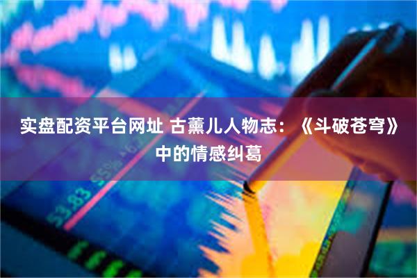 实盘配资平台网址 古薰儿人物志：《斗破苍穹》中的情感纠葛