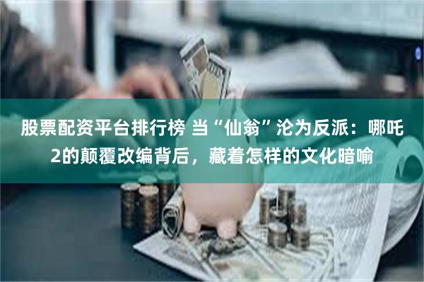 股票配资平台排行榜 当“仙翁”沦为反派：哪吒2的颠覆改编背后，藏着怎样的文化暗喻