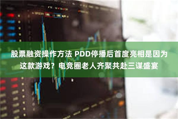 股票融资操作方法 PDD停播后首度亮相是因为这款游戏？电竞圈老人齐聚共赴三谋盛宴