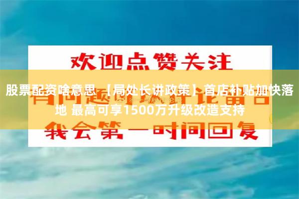 股票配资啥意思 【局处长讲政策】首店补贴加快落地 最高可享1500万升级改造支持