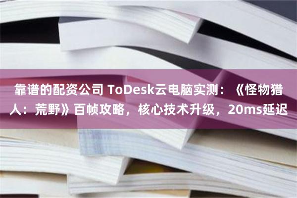 靠谱的配资公司 ToDesk云电脑实测：《怪物猎人：荒野》百帧攻略，核心技术升级，20ms延迟