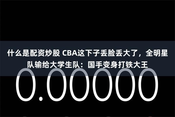 什么是配资炒股 CBA这下子丢脸丢大了，全明星队输给大学生队：国手变身打铁大王