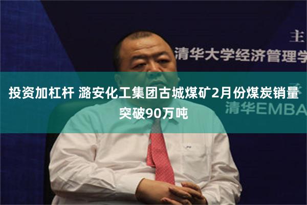 投资加杠杆 潞安化工集团古城煤矿2月份煤炭销量突破90万吨