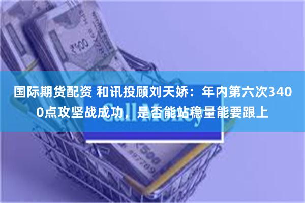 国际期货配资 和讯投顾刘天娇：年内第六次3400点攻坚战成功，是否能站稳量能要跟上