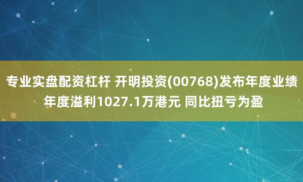 专业实盘配资杠杆 开明投资(00768)发布年度业绩 年度溢利1027.1万港元 同比扭亏为盈