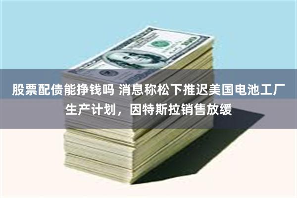 股票配债能挣钱吗 消息称松下推迟美国电池工厂生产计划，因特斯拉销售放缓
