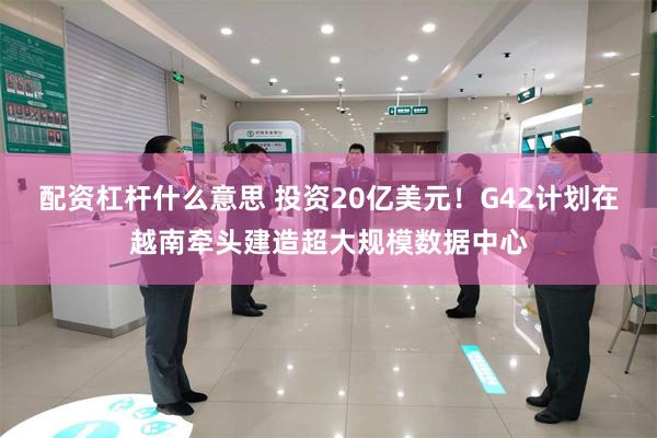 配资杠杆什么意思 投资20亿美元！G42计划在越南牵头建造超大规模数据中心