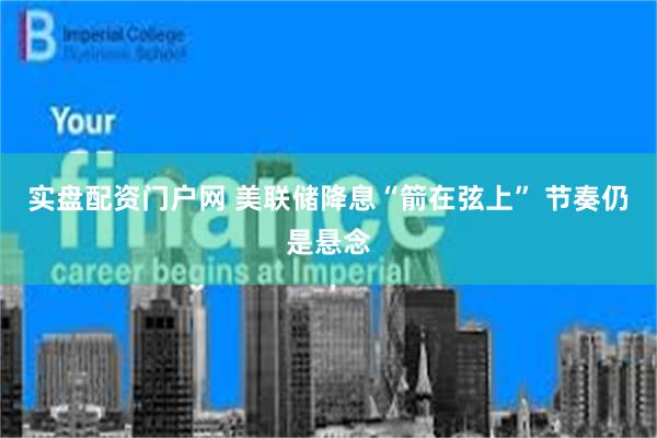实盘配资门户网 美联储降息“箭在弦上” 节奏仍是悬念