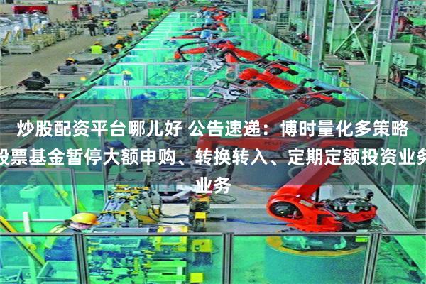 炒股配资平台哪儿好 公告速递：博时量化多策略股票基金暂停大额申购、转换转入、定期定额投资业务