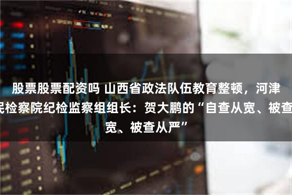 股票股票配资吗 山西省政法队伍教育整顿，河津市人民检察院纪检监察组组长：贺大鹏的“自查从宽、被查从严”