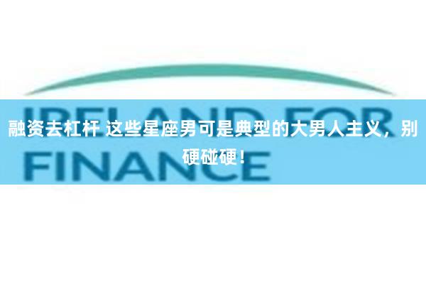 融资去杠杆 这些星座男可是典型的大男人主义，别硬碰硬！