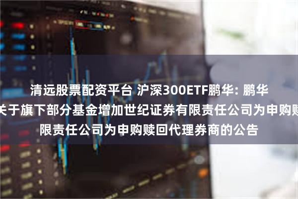 清远股票配资平台 沪深300ETF鹏华: 鹏华基金管理有限公司关于旗下部分基金增加世纪证券有限责任公司为申购赎回代理券商的公告
