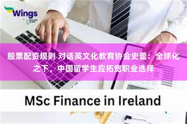 股票配资规则 对话英文化教育协会史蕾：全球化之下，中国留学生应拓宽职业选择